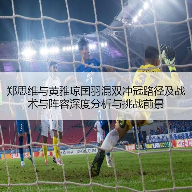 郑思维与黄雅琼国羽混双冲冠路径及战术与阵容深度分析与挑战前景
